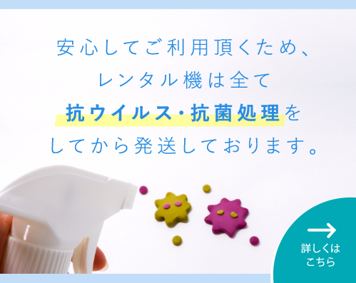 安心してご利用頂くため、レンタル機は全て抗ウィルス・抗菌処理をしてから発送しております。